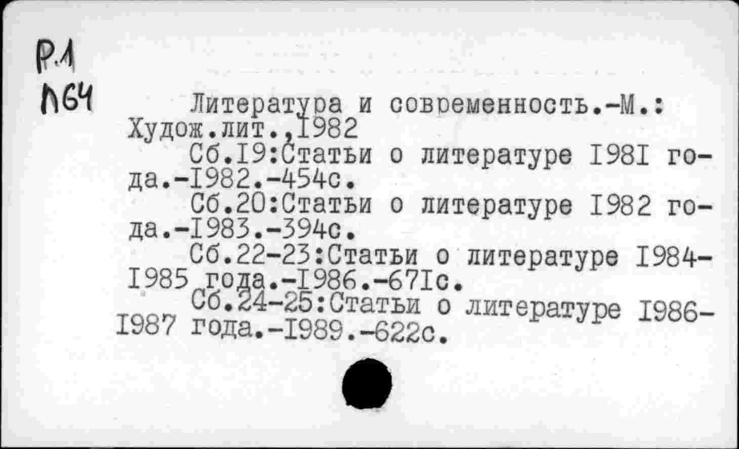 ﻿Р.4 МЧ
Литература и современность.-М.: Худож.лит.,1982
Сб.19:Статьи о литературе 1981 года.-1982.-454с.
Сб.20:Статьи о литературе 1982 года. -1983. -394с.
Сб.22-23:Статьи о литературе 1984-1985 года.-1986.-671с.
66.24-25:Статьи о литературе 1986-1987 года.-1989.-622с.